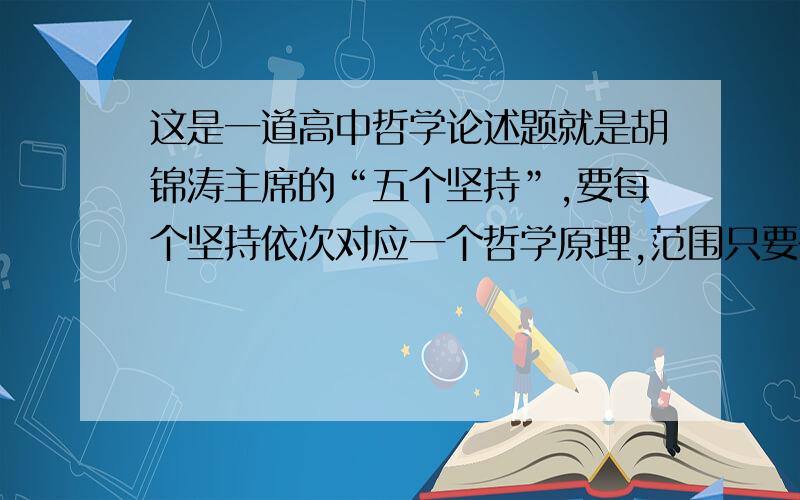 这是一道高中哲学论述题就是胡锦涛主席的“五个坚持”,要每个坚持依次对应一个哲学原理,范围只要在《生活与哲学》就OK.