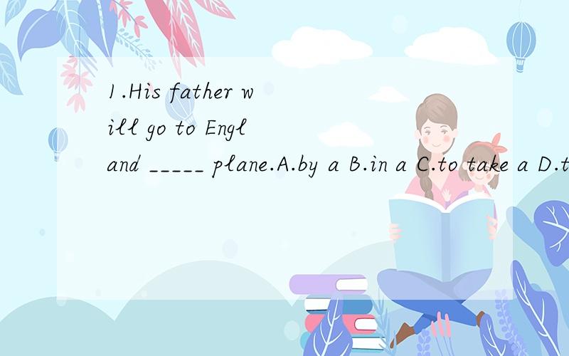 1.His father will go to England _____ plane.A.by a B.in a C.to take a D.to fly（这题我只知道A是错的的理由是因为by后面不能跟a,the之类的C也是错的因为我选的就是这个结果错了 = =b 所以请解释一下BCD三个选