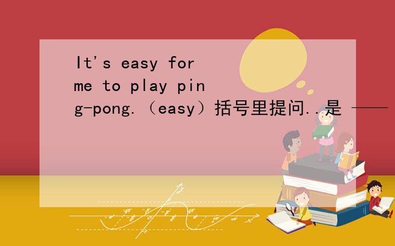 It's easy for me to play ping-pong.（easy）括号里提问..是 —— —— it for —— —— —— pingpong.