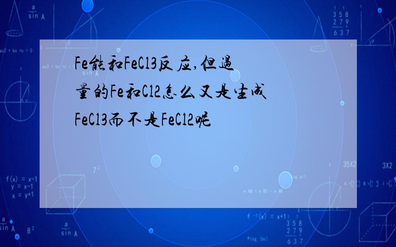 Fe能和FeCl3反应,但过量的Fe和Cl2怎么又是生成FeCl3而不是FeCl2呢