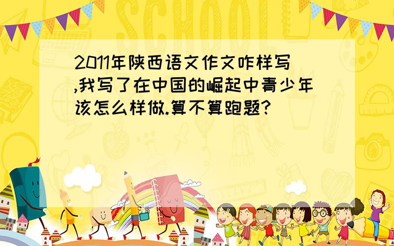 2011年陕西语文作文咋样写,我写了在中国的崛起中青少年该怎么样做.算不算跑题?