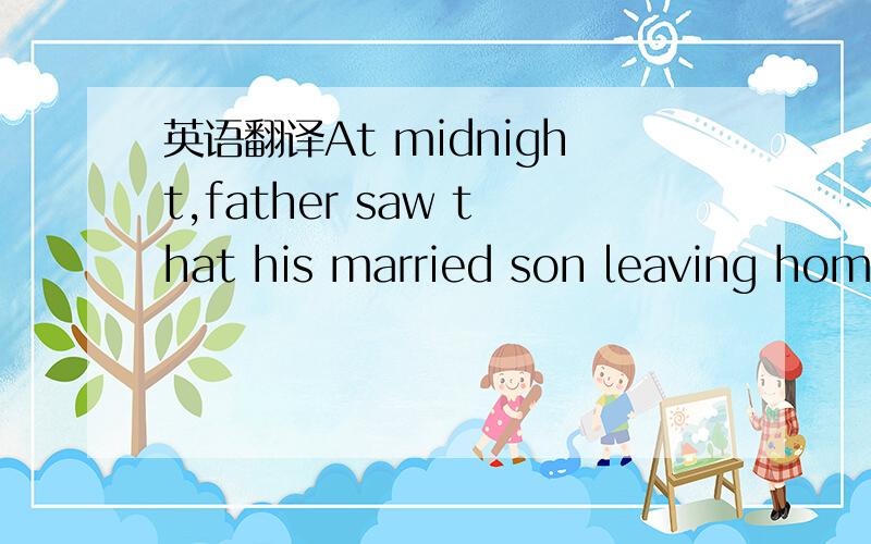 英语翻译At midnight,father saw that his married son leaving home.He asks him: