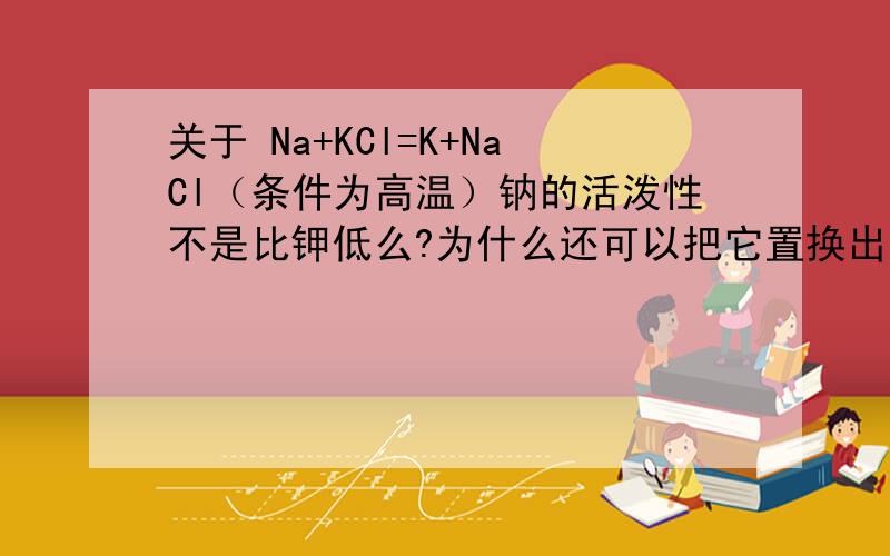 关于 Na+KCl=K+NaCl（条件为高温）钠的活泼性不是比钾低么?为什么还可以把它置换出来