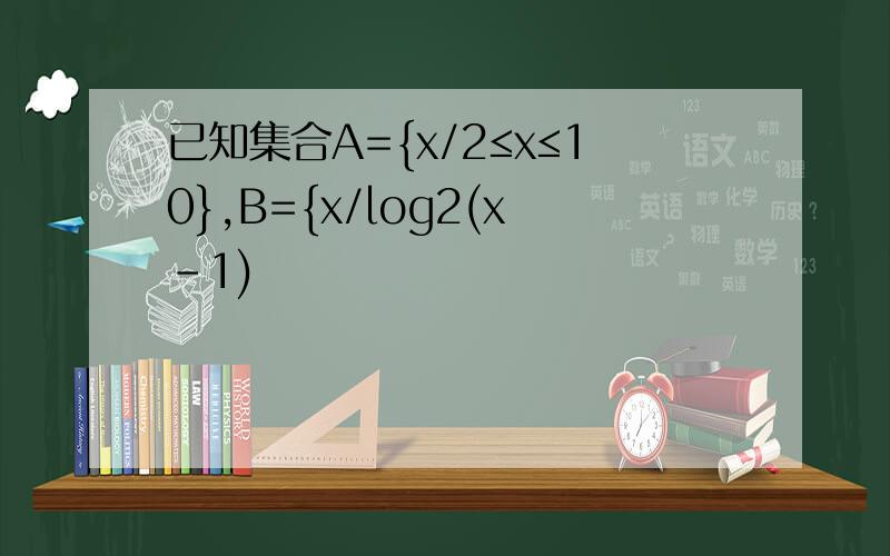 已知集合A={x/2≤x≤10},B={x/log2(x-1)