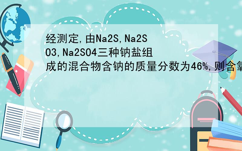 经测定,由Na2S,Na2SO3,Na2SO4三种钠盐组成的混合物含钠的质量分数为46%,则含氧的质量分数为?不要用Na和S的个数比这种特殊方法来做!我是初学者.