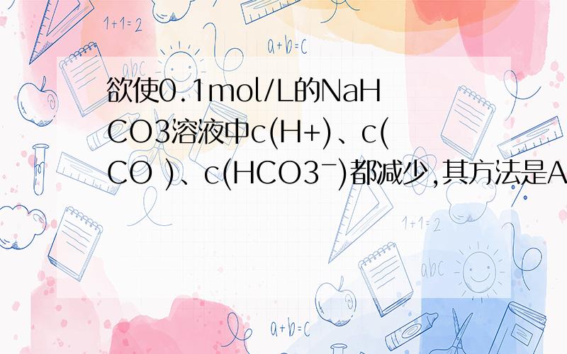 欲使0.1mol/L的NaHCO3溶液中c(H+)、c(CO )、c(HCO3ˉ)都减少,其方法是A 通入少量二氧化碳气体 B 加入氢欲使0.1mol/L的NaHCO3溶液中c(H+)、c(CO )、c(HCO3ˉ)都减少,其方法是A 通入少量二氧化碳气体 B 加入氢