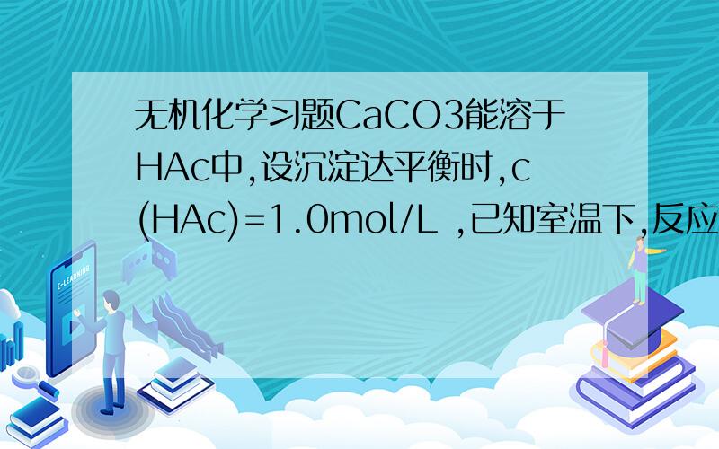 无机化学习题CaCO3能溶于HAc中,设沉淀达平衡时,c(HAc)=1.0mol/L ,已知室温下,反应产物H2CO3的饱和浓度为0.04mol/L,求1L溶液中能溶解多少CaCO3 共需多大浓度的HAc
