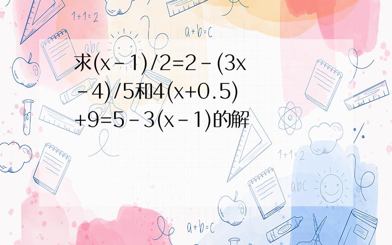 求(x-1)/2=2-(3x-4)/5和4(x+0.5)+9=5-3(x-1)的解