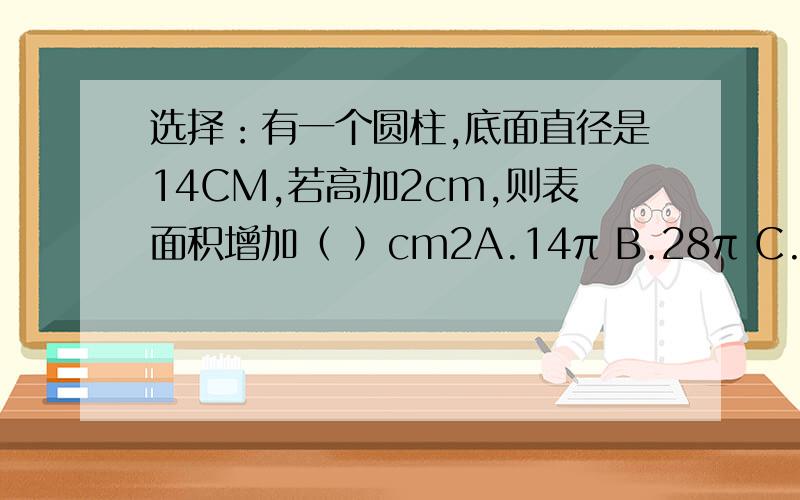 选择：有一个圆柱,底面直径是14CM,若高加2cm,则表面积增加（ ）cm2A.14π B.28π C.56π
