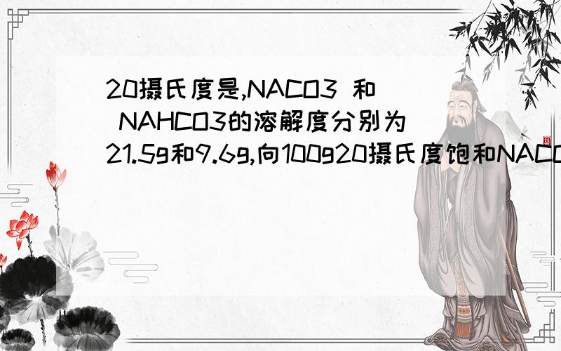 20摄氏度是,NACO3 和 NAHCO3的溶解度分别为21.5g和9.6g,向100g20摄氏度饱和NACO3溶液中通入足量co2,最标准答案是：碳酸钠质量100g*21.5/(100+21.5)=17.70g 水的质量：100g-17.7g=82.3g生成碳酸氢钠质量为XNa2CO3+H
