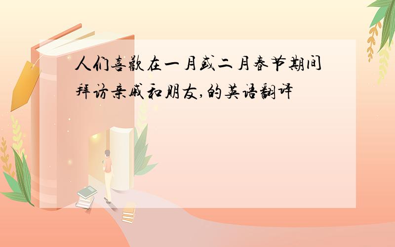人们喜欢在一月或二月春节期间拜访亲戚和朋友,的英语翻译