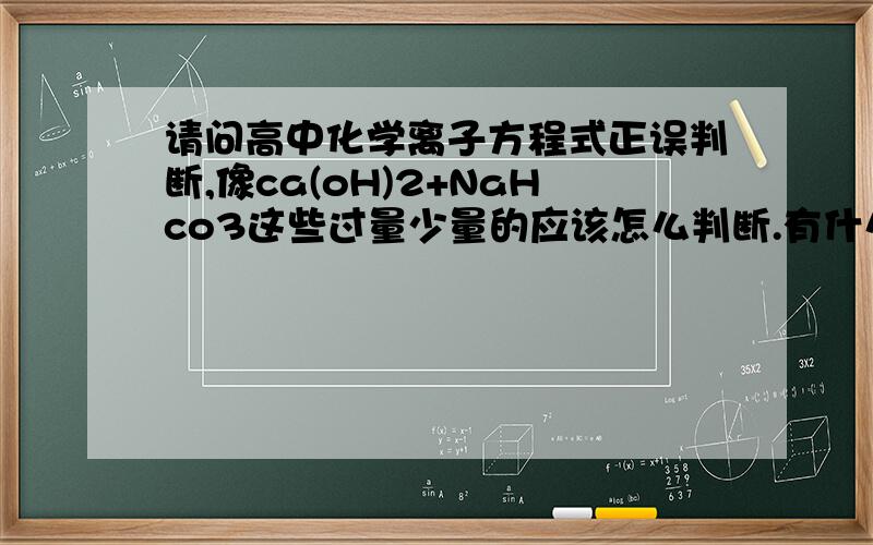 请问高中化学离子方程式正误判断,像ca(oH)2+NaHco3这些过量少量的应该怎么判断.有什么方法么?还有那个12水硫酸铝钾和氢氧化钡反应的,与量相关的问题应该怎么考虑.