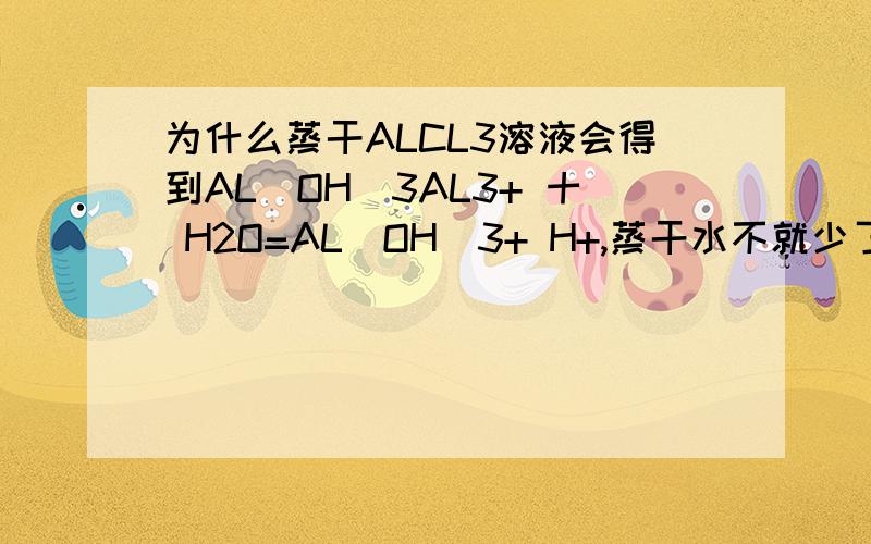 为什么蒸干ALCL3溶液会得到AL(OH)3AL3+ 十 H2O=AL(OH)3+ H+,蒸干水不就少了吗,反应不是向逆方向进行吗,得到的不应该是ALCL3吗