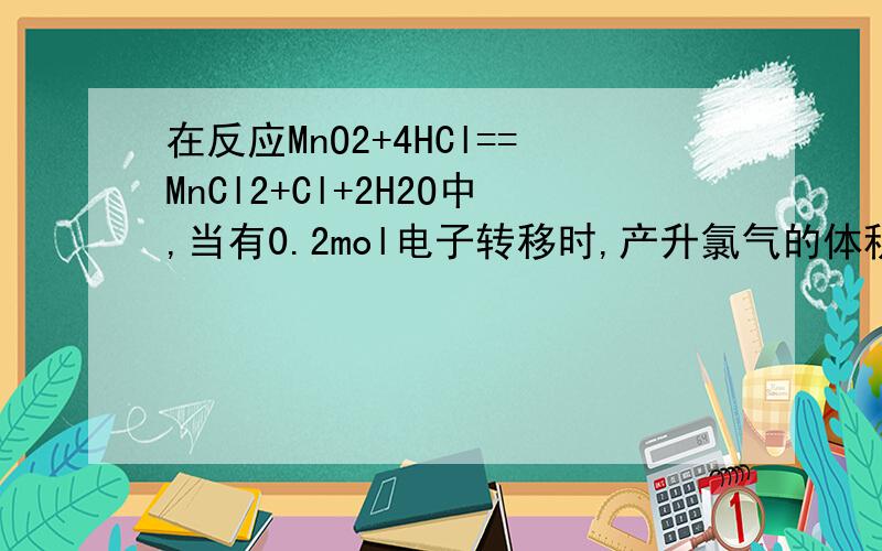 在反应MnO2+4HCl==MnCl2+Cl+2H2O中,当有0.2mol电子转移时,产升氯气的体积（标况）是,急,MnO2+4HCl==MnCl2+Cl2+2H2O方程式写错了，不好意思