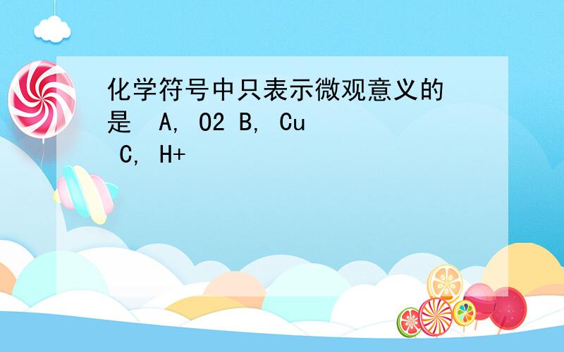 化学符号中只表示微观意义的 是  A, O2 B, Cu C, H+