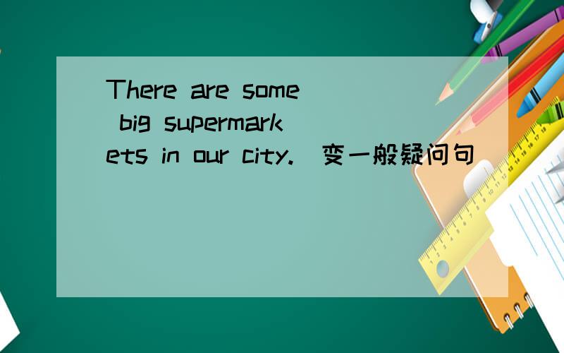 There are some big supermarkets in our city.(变一般疑问句)