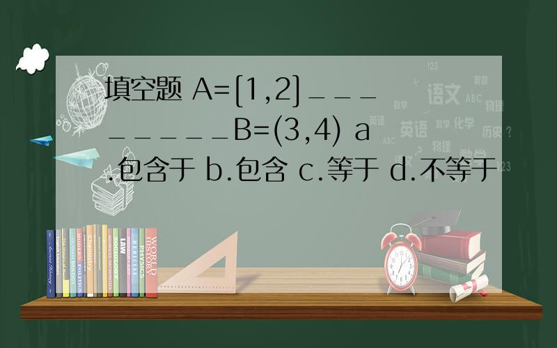 填空题 A=[1,2]________B=(3,4) a.包含于 b.包含 c.等于 d.不等于
