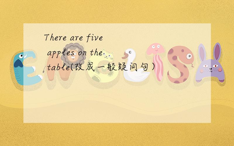 There are five apples on the table(改成一般疑问句）
