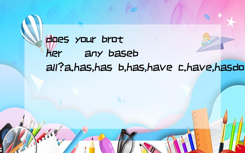does your brother()any baseball?a.has,has b,has,have c.have,hasdo you have any erasers?no,we()a,aren't b,don't c.doesn'tthere are five peple in a ()teama.basketball b.baseball c.volleyball上列中应选a,b,c哪一个
