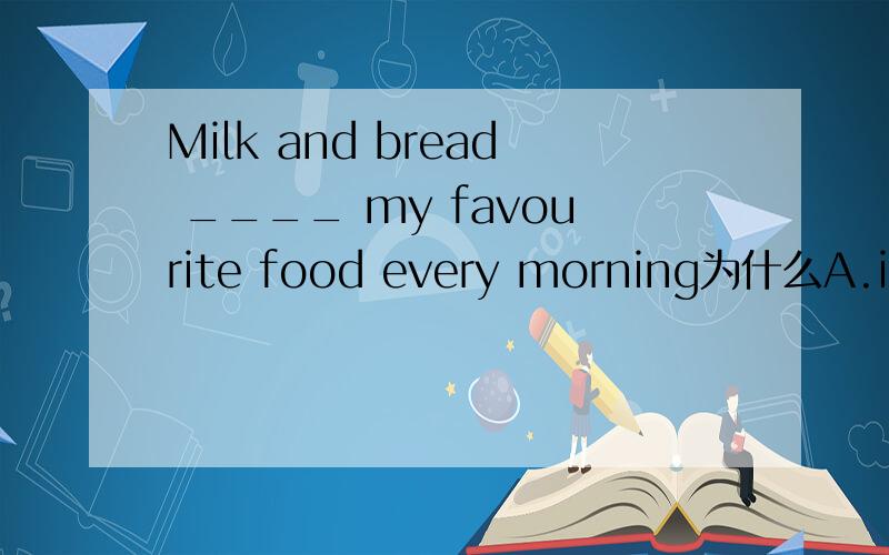 Milk and bread ____ my favourite food every morning为什么A.is B.are C.will be D.was