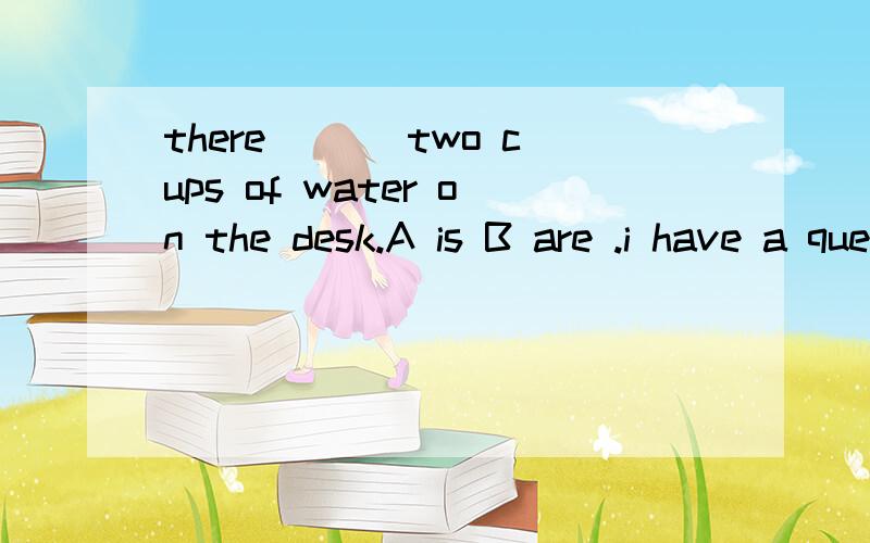 there ___two cups of water on the desk.A is B are .i have a question too.Two cups of water ____on the table.A is B are