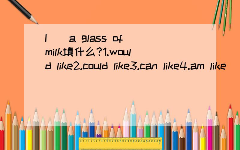I（）a glass of milk填什么?1.would like2.could like3.can like4.am like