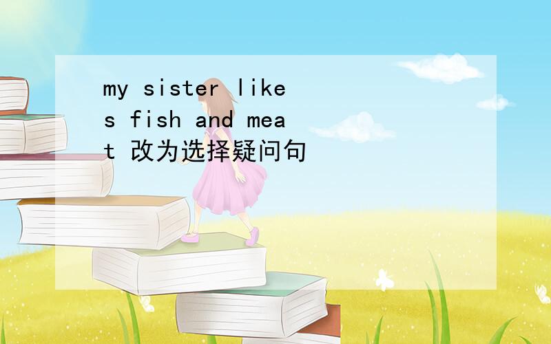 my sister likes fish and meat 改为选择疑问句