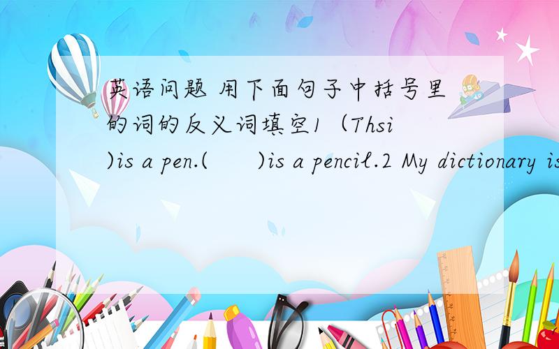 英语问题 用下面句子中括号里的词的反义词填空1（Thsi)is a pen.(      )is a pencil.2 My dictionary is (old),so I want to buy a (     )one.