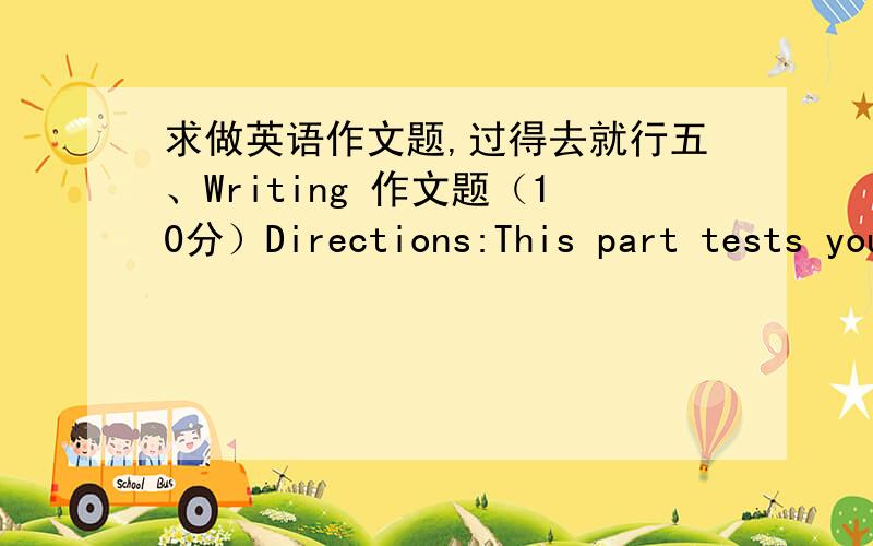 求做英语作文题,过得去就行五、Writing 作文题（10分）Directions:This part tests your writing ability.Write a short passage according to thefollowing instructions in Chinese.请以“How to Improve My English”为题写一篇英语