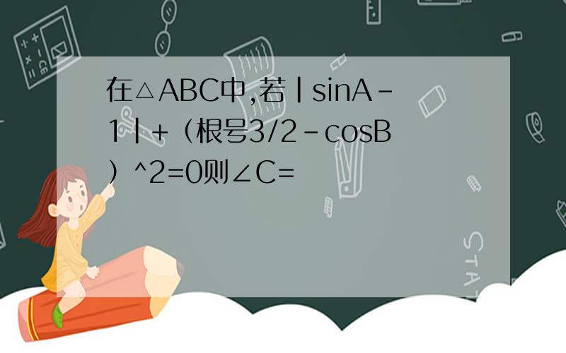 在△ABC中,若|sinA-1|+（根号3/2-cosB）^2=0则∠C=