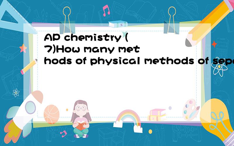 AP chemistry (7)How many methods of physical methods of separation?本题不是英语翻译题.