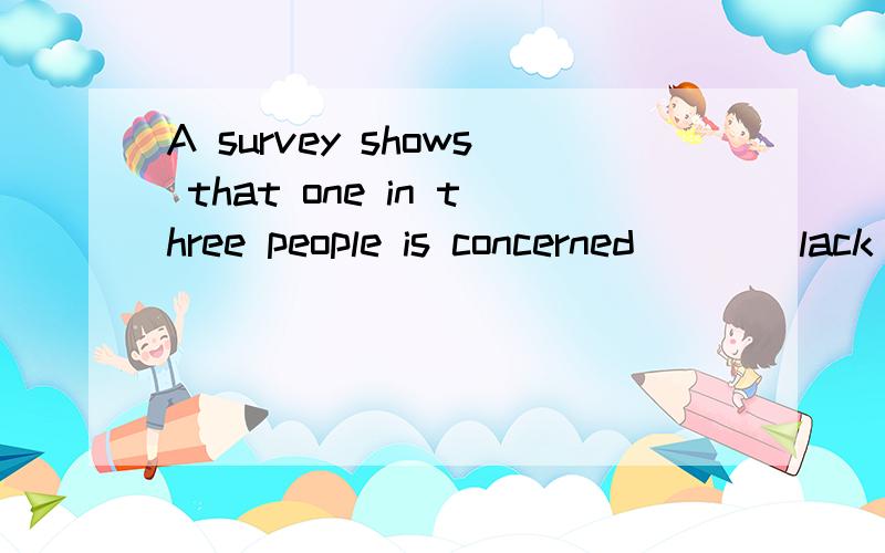 A survey shows that one in three people is concerned ___ lack of daylight and high noise levels填介词