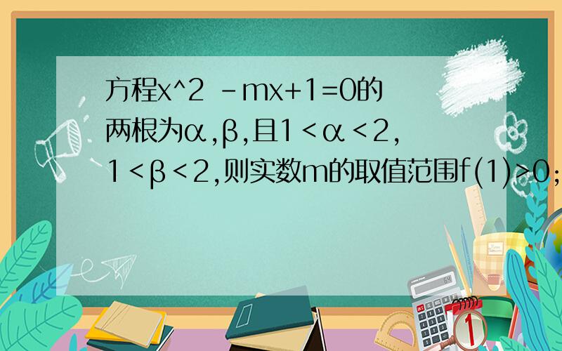 方程x^2 -mx+1=0的两根为α,β,且1＜α＜2,1＜β＜2,则实数m的取值范围f(1)>0;f(2)>0答案是这个 可我觉得是f(1)乘f(2)小于0