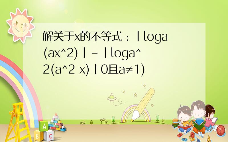 解关于x的不等式：|loga(ax^2)|-|loga^2(a^2 x)|0且a≠1)