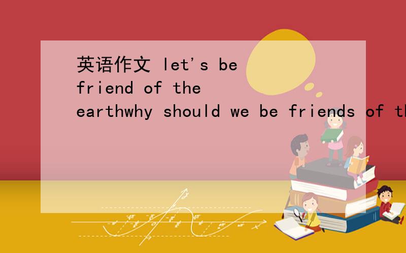 英语作文 let's be friend of the earthwhy should we be friends of the earth?what are we doing to the earth?how can we be friends of the earth?