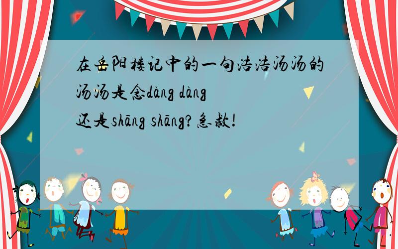在岳阳楼记中的一句浩浩汤汤的汤汤是念dàng dàng 还是shāng shāng?急救!