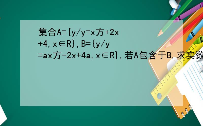 集合A={y/y=x方+2x+4,x∈R},B={y/y=ax方-2x+4a,x∈R},若A包含于B,求实数a的取值