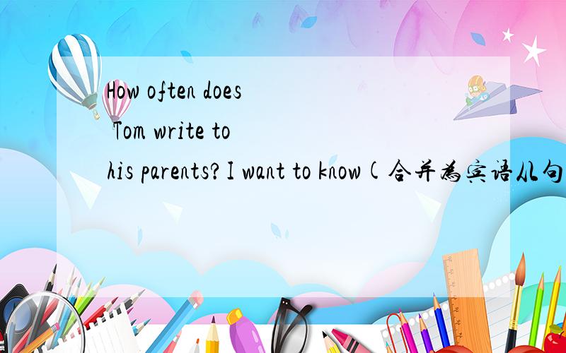 How often does Tom write to his parents?I want to know(合并为宾语从句的复合句）