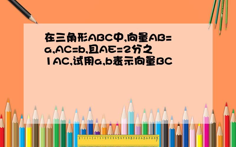 在三角形ABC中,向量AB=a,AC=b,且AE=2分之1AC,试用a,b表示向量BC