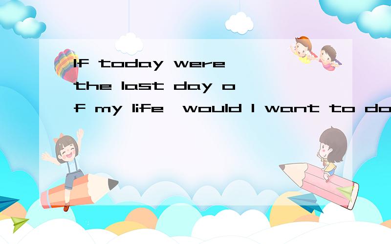 If today were the last day of my life,would I want to do what I am about to do today?这句话怎么翻译?另外后半句的语法怎么理解?