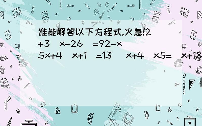 谁能解答以下方程式,火急!2+3(x-26）=92-x 5x+4(x+1）=13 (x+4）x5=(x+18）x3