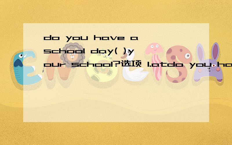 do you have a school day( )your school?选项 1.atdo you have a school day( )your school?选项 1.at2.on3.of4.about