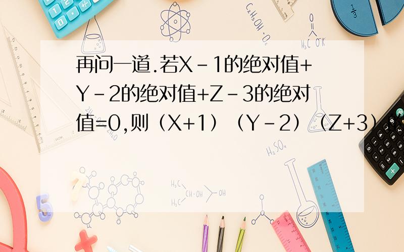 再问一道.若X-1的绝对值+Y-2的绝对值+Z-3的绝对值=0,则（X+1）（Y-2）（Z+3）的值为多少?