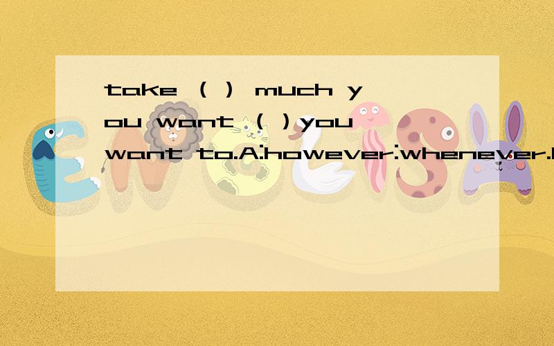 take （） much you want （）you want to.A:however:whenever.B:whatever,whenever；C：however,whichever；D：whichever,whatever.恳求下：如果第一个want后加个and,发生了什么变化,又该怎么解呢?