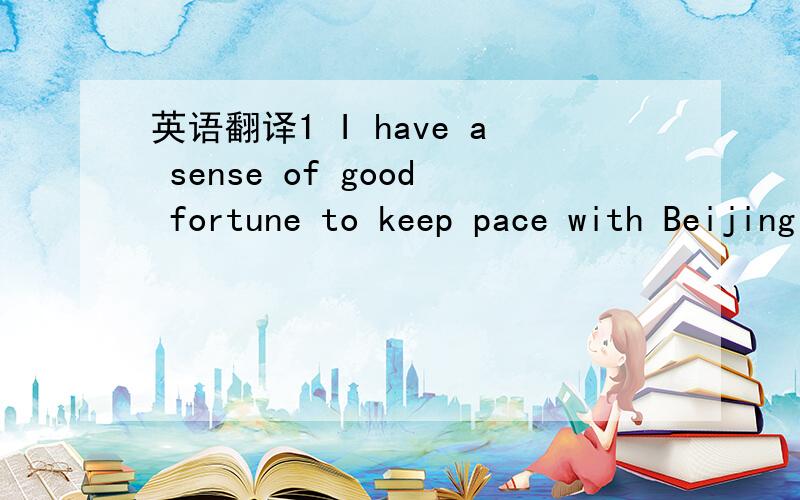 英语翻译1 I have a sense of good fortune to keep pace with Beijing in pursuit of its