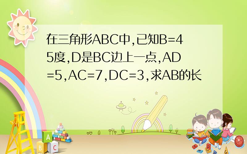 在三角形ABC中,已知B=45度,D是BC边上一点,AD=5,AC=7,DC=3,求AB的长