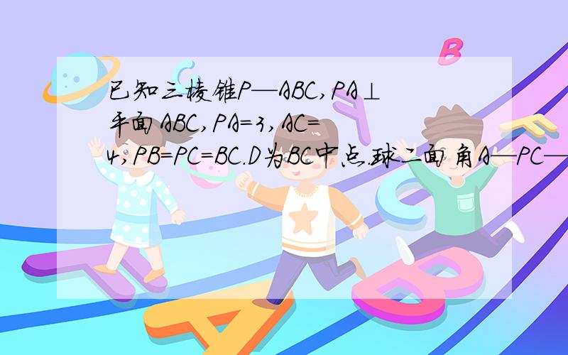 已知三棱锥P—ABC,PA⊥平面ABC,PA=3,AC=4,PB=PC=BC.D为BC中点.球二面角A—PC—B的大小.RT