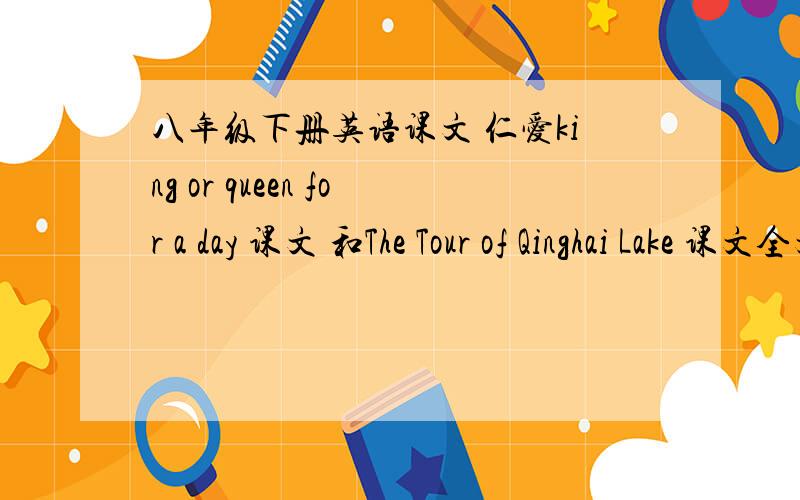 八年级下册英语课文 仁爱king or queen for a day 课文 和The Tour of Qinghai Lake 课文全文都要 有网址最好 一开头 It is very common to raise ...二开头 Qinghai Lake,the.