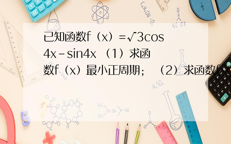 已知函数f（x）=√3cos4x-sin4x （1）求函数f（x）最小正周期； （2）求函数f（x已知函数f（x）=√3cos4x-sin4x（1）求函数f（x）最小正周期；（2）求函数f（x）在区间[-π/12,π/6]上的单调性及值域