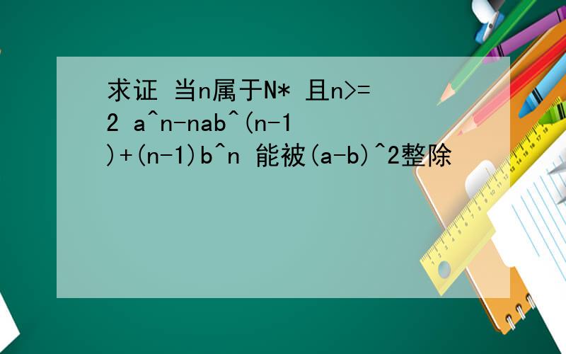 求证 当n属于N* 且n>=2 a^n-nab^(n-1)+(n-1)b^n 能被(a-b)^2整除